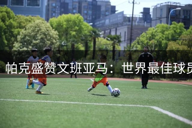 帕克盛赞文班亚马：世界最佳球员将为马刺法国争冠